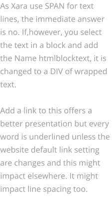 As Xara use SPAN for text lines, the immediate answer is no. If,however, you select the text in a block and add the Name htmlblocktext, it is changed to a DIV of wrapped text.  Add a link to this offers a better presentation but every word is underlined unless the website default link setting are changes and this might impact elsewhere. It might impact line spacing too.